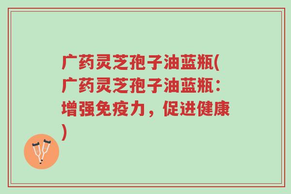 广药灵芝孢子油蓝瓶(广药灵芝孢子油蓝瓶:增强免疫力,促进健康)-第1张图片-超越 广药灵芝孢子油蓝瓶(广药灵芝孢子油蓝瓶:增强免疫力,促进健康)-第1张图片-超越