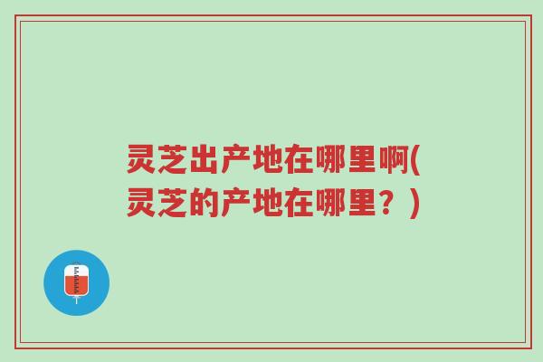 灵芝出产地在哪里啊(灵芝的产地在哪里?)-第1张图片-超越 灵芝出产地在哪里啊(灵芝的产地在哪里?)-第1张图片-超越
