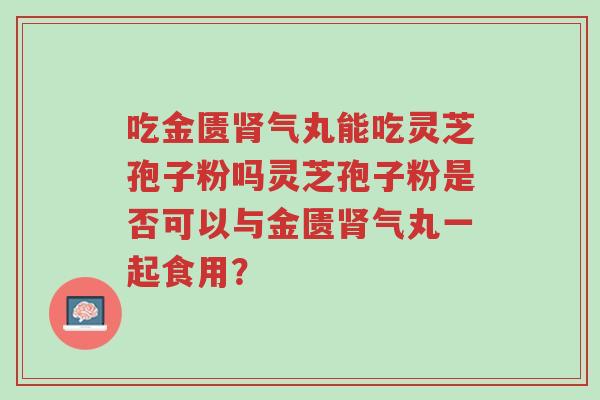 吃金匮肾气丸能吃灵芝孢子粉吗灵芝孢子粉是否可以与金匮肾气丸一起食用?-第1张图片-超越 吃金匮肾气丸能吃灵芝孢子粉吗灵芝孢子粉是否可以与金匮肾气丸一起食用?-第1张图片-超越
