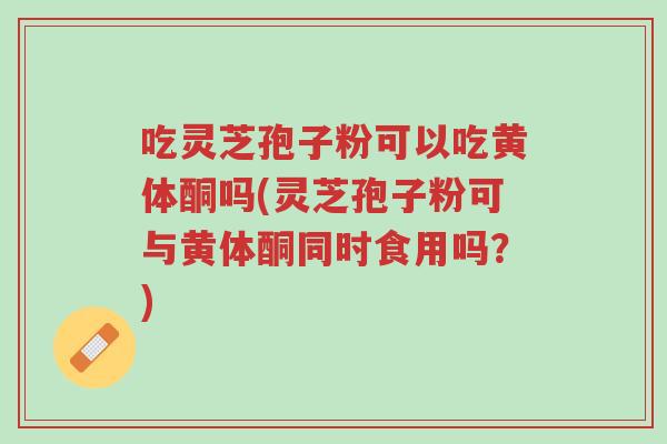吃灵芝孢子粉可以吃黄体酮吗(灵芝孢子粉可与黄体酮同时食用吗?)-第1张图片-超越 吃灵芝孢子粉可以吃黄体酮吗(灵芝孢子粉可与黄体酮同时食用吗?)-第1张图片-超越