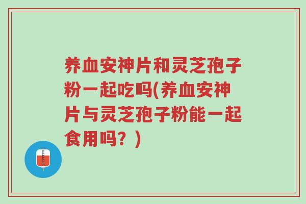 养血安神片和灵芝孢子粉一起吃吗(养血安神片与灵芝孢子粉能一起食用吗？)-第1张图片-超越