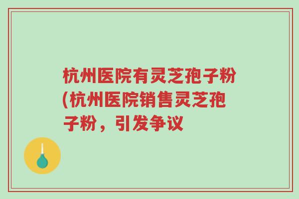 杭州医院有灵芝孢子粉(杭州医院销售灵芝孢子粉，引发争议-第1张图片-超越