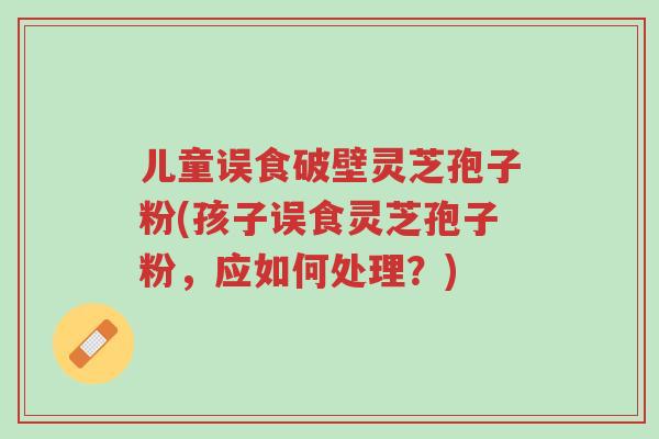 儿童误食破壁灵芝孢子粉(孩子误食灵芝孢子粉,应如何处理?)-第1张图片-超越 儿童误食破壁灵芝孢子粉(孩子误食灵芝孢子粉,应如何处理?)-第1张图片-超越