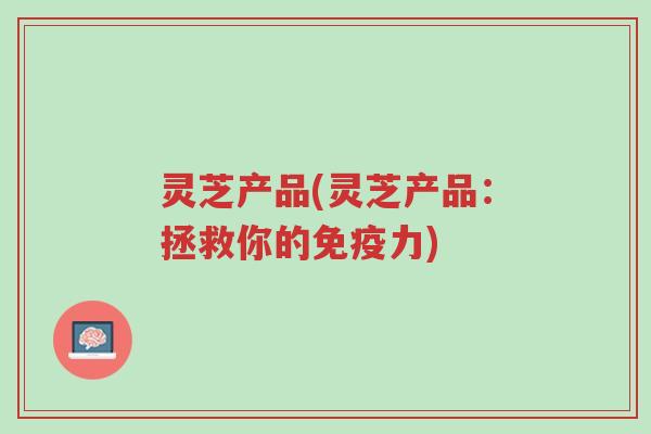 灵芝产品(灵芝产品:拯救你的免疫力)-第1张图片-超越 灵芝产品(灵芝产品:拯救你的免疫力)-第1张图片-超越