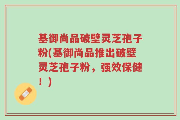 基御尚品破壁灵芝孢子粉(基御尚品推出破壁灵芝孢子粉,强效保健!)-第1张图片-超越 基御尚品破壁灵芝孢子粉(基御尚品推出破壁灵芝孢子粉,强效保健!)-第1张图片-超越