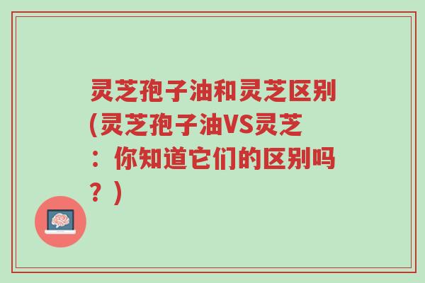 灵芝孢子油和灵芝区别(灵芝孢子油VS灵芝:你知道它们的区别吗?)-第1张图片-超越 灵芝孢子油和灵芝区别(灵芝孢子油VS灵芝:你知道它们的区别吗?)-第1张图片-超越