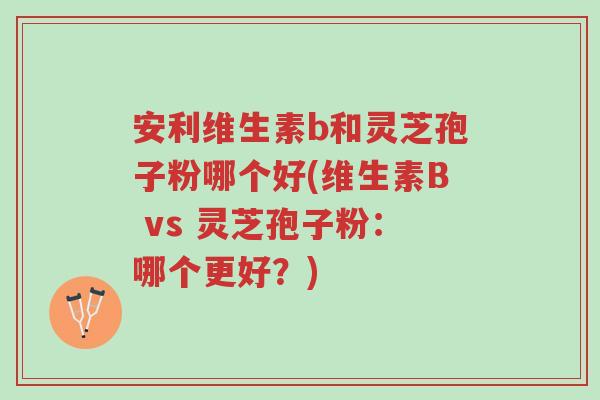 安利维生素b和灵芝孢子粉哪个好(维生素B vs 灵芝孢子粉:哪个更好?)-第1张图片-超越 安利维生素b和灵芝孢子粉哪个好(维生素B vs 灵芝孢子粉:哪个更好?)-第1张图片-超越