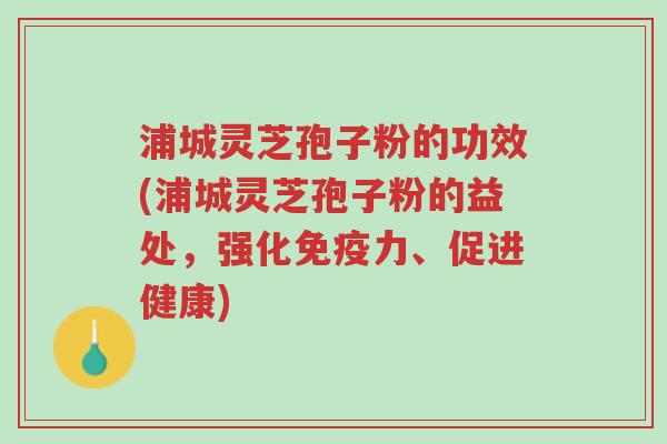 浦城灵芝孢子粉的功效(浦城灵芝孢子粉的益处,强化免疫力、促进健康)-第1张图片-超越 浦城灵芝孢子粉的功效(浦城灵芝孢子粉的益处,强化免疫力、促进健康)-第1张图片-超越