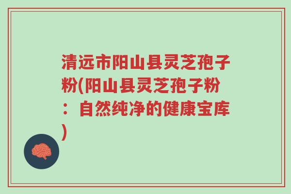 清远市阳山县灵芝孢子粉(阳山县灵芝孢子粉:自然纯净的健康宝库)-第1张图片-超越 清远市阳山县灵芝孢子粉(阳山县灵芝孢子粉:自然纯净的健康宝库)-第1张图片-超越