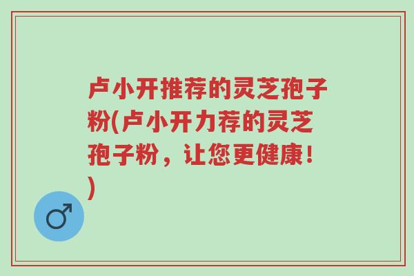 卢小开推荐的灵芝孢子粉(卢小开力荐的灵芝孢子粉,让您更健康!)-第1张图片-超越 卢小开推荐的灵芝孢子粉(卢小开力荐的灵芝孢子粉,让您更健康!)-第1张图片-超越