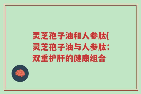 灵芝孢子油和人参肽(灵芝孢子油与人参肽:双重护肝的健康组合-第1张图片-超越 灵芝孢子油和人参肽(灵芝孢子油与人参肽:双重护肝的健康组合-第1张图片-超越