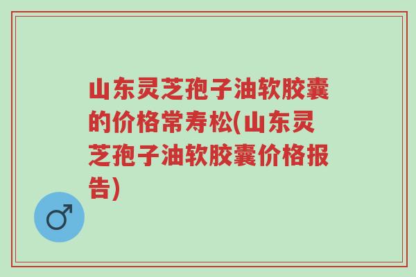 山东灵芝孢子油软胶囊的价格常寿松(山东灵芝孢子油软胶囊价格报告)-第1张图片-超越 山东灵芝孢子油软胶囊的价格常寿松(山东灵芝孢子油软胶囊价格报告)-第1张图片-超越