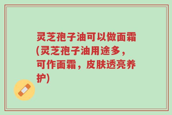 灵芝孢子油可以做面霜(灵芝孢子油用途多,可作面霜,皮肤透亮养护)-第1张图片-超越 灵芝孢子油可以做面霜(灵芝孢子油用途多,可作面霜,皮肤透亮养护)-第1张图片-超越