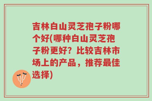 吉林白山灵芝孢子粉哪个好(哪种白山灵芝孢子粉更好?比较吉林市场上的产品,推荐最佳选择)-第1张图片-超越 吉林白山灵芝孢子粉哪个好(哪种白山灵芝孢子粉更好?比较吉林市场上的产品,推荐最佳选择)-第1张图片-超越