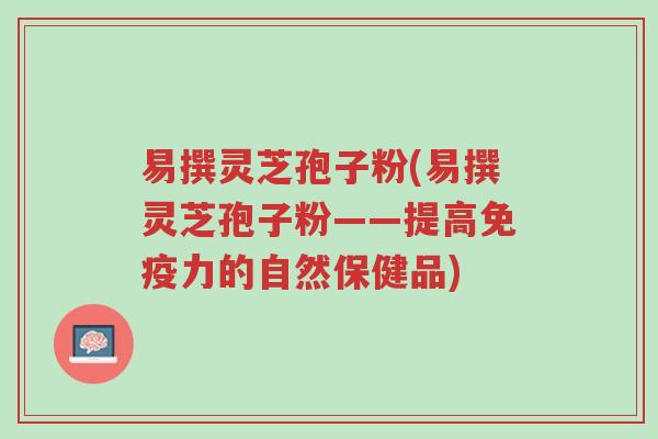 易撰灵芝孢子粉(易撰灵芝孢子粉——提高免疫力的自然保健品)-第1张图片-超越 易撰灵芝孢子粉(易撰灵芝孢子粉——提高免疫力的自然保健品)-第1张图片-超越