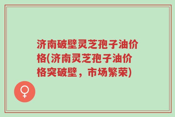 济南破壁灵芝孢子油价格(济南灵芝孢子油价格突破壁,市场繁荣)-第1张图片-超越 济南破壁灵芝孢子油价格(济南灵芝孢子油价格突破壁,市场繁荣)-第1张图片-超越