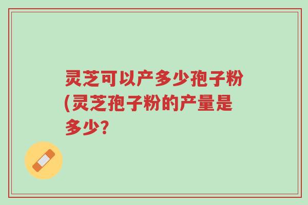 灵芝可以产多少孢子粉(灵芝孢子粉的产量是多少？-第1张图片-超越