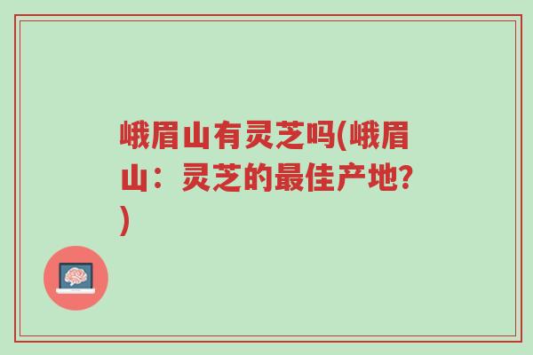 峨眉山有灵芝吗(峨眉山：灵芝的最佳产地？)-第1张图片-超越