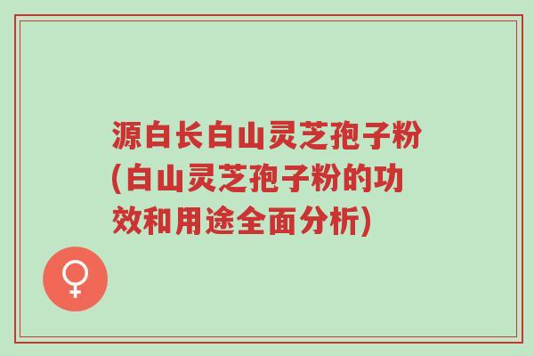 源白长白山灵芝孢子粉(白山灵芝孢子粉的功效和用途全面分析)-第1张图片-超越 源白长白山灵芝孢子粉(白山灵芝孢子粉的功效和用途全面分析)-第1张图片-超越