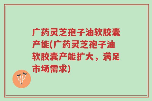 广药灵芝孢子油软胶囊产能(广药灵芝孢子油软胶囊产能扩大,满足市场需求)-第1张图片-超越 广药灵芝孢子油软胶囊产能(广药灵芝孢子油软胶囊产能扩大,满足市场需求)-第1张图片-超越