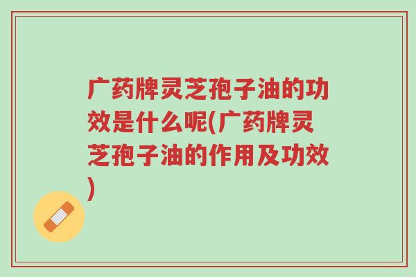 广药牌灵芝孢子油的功效是什么呢(广药牌灵芝孢子油的作用及功效)-第1张图片-超越 广药牌灵芝孢子油的功效是什么呢(广药牌灵芝孢子油的作用及功效)-第1张图片-超越