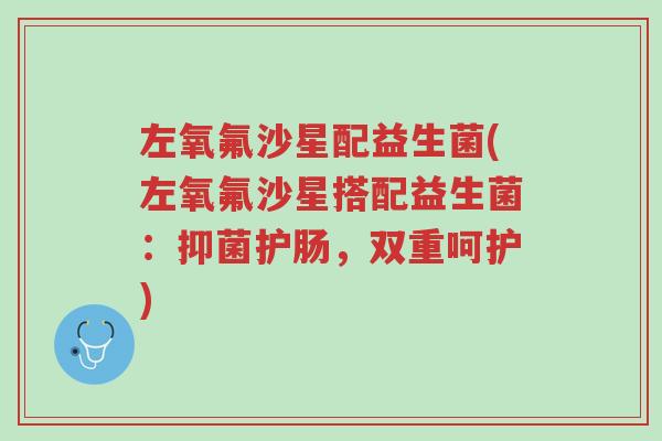 左氧氟沙星配益生菌(左氧氟沙星搭配益生菌:抑菌护肠,双重呵护)-第1张图片-超越 左氧氟沙星配益生菌(左氧氟沙星搭配益生菌:抑菌护肠,双重呵护)-第1张图片-超越
