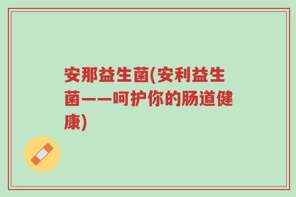 安那益生菌(安利益生菌——呵护你的肠道健康)-第1张图片-超越