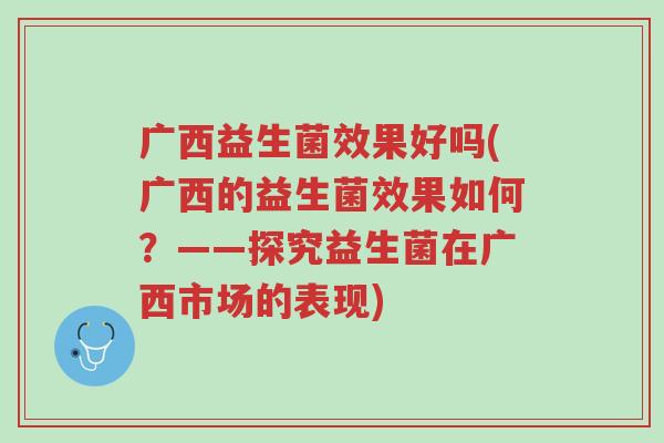 广西益生菌效果好吗(广西的益生菌效果如何?——探究益生菌在广西市场的表现)-第1张图片-超越 广西益生菌效果好吗(广西的益生菌效果如何?——探究益生菌在广西市场的表现)-第1张图片-超越