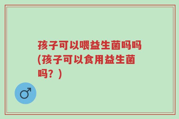 孩子可以喂益生菌吗吗(孩子可以食用益生菌吗?)-第1张图片-超越 孩子可以喂益生菌吗吗(孩子可以食用益生菌吗?)-第1张图片-超越