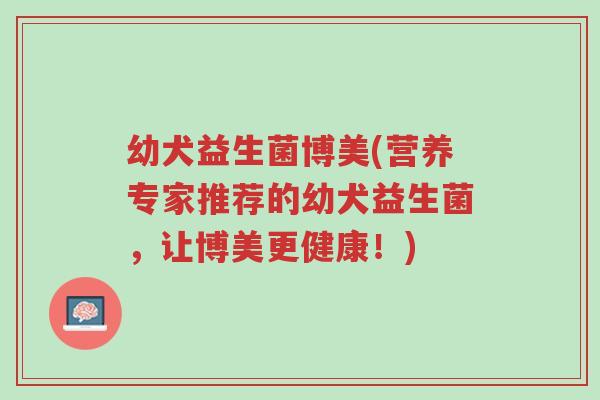 幼犬益生菌博美(营养专家推荐的幼犬益生菌,让博美更健康!)-第1张图片-超越 幼犬益生菌博美(营养专家推荐的幼犬益生菌,让博美更健康!)-第1张图片-超越