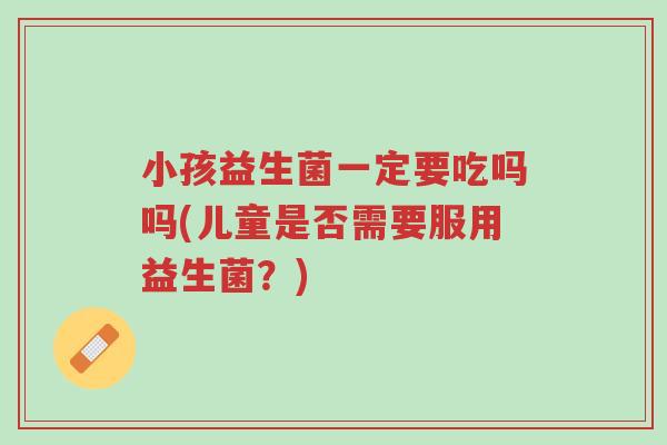 小孩益生菌一定要吃吗吗(儿童是否需要服用益生菌?)-第1张图片-超越 小孩益生菌一定要吃吗吗(儿童是否需要服用益生菌?)-第1张图片-超越