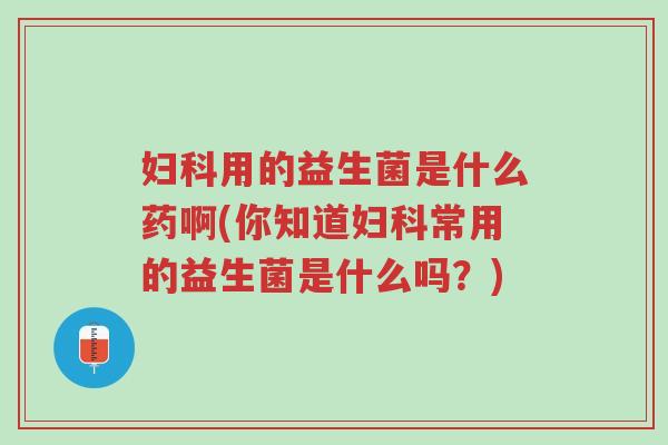 妇科用的益生菌是什么药啊(你知道妇科常用的益生菌是什么吗?)-第1张图片-超越 妇科用的益生菌是什么药啊(你知道妇科常用的益生菌是什么吗?)-第1张图片-超越