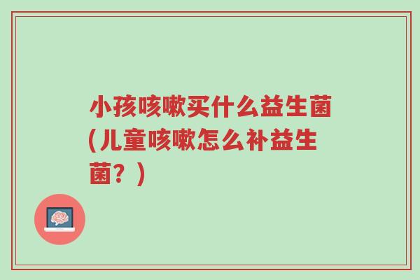 小孩咳嗽买什么益生菌(儿童咳嗽怎么补益生菌?)-第1张图片-超越 小孩咳嗽买什么益生菌(儿童咳嗽怎么补益生菌?)-第1张图片-超越