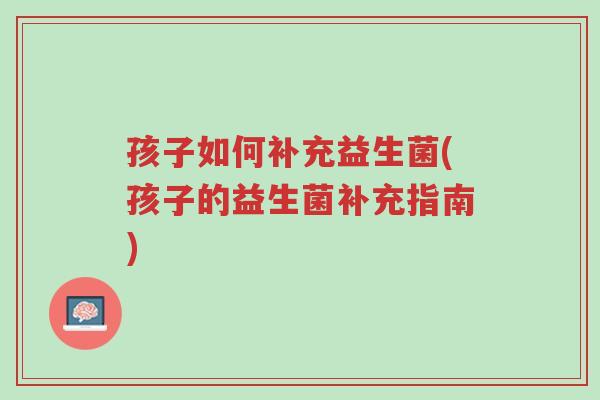 孩子如何补充益生菌(孩子的益生菌补充指南)-第1张图片-超越 孩子如何补充益生菌(孩子的益生菌补充指南)-第1张图片-超越