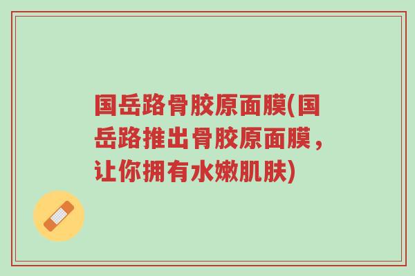 国岳路骨胶原面膜(国岳路推出骨胶原面膜,让你拥有水嫩肌肤)-第1张图片-超越 国岳路骨胶原面膜(国岳路推出骨胶原面膜,让你拥有水嫩肌肤)-第1张图片-超越