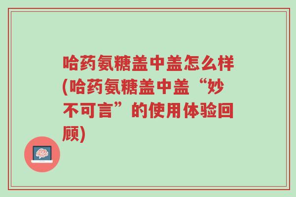 哈药氨糖盖中盖怎么样(哈药氨糖盖中盖“妙不可言”的使用体验回顾)-第1张图片-超越 哈药氨糖盖中盖怎么样(哈药氨糖盖中盖“妙不可言”的使用体验回顾)-第1张图片-超越