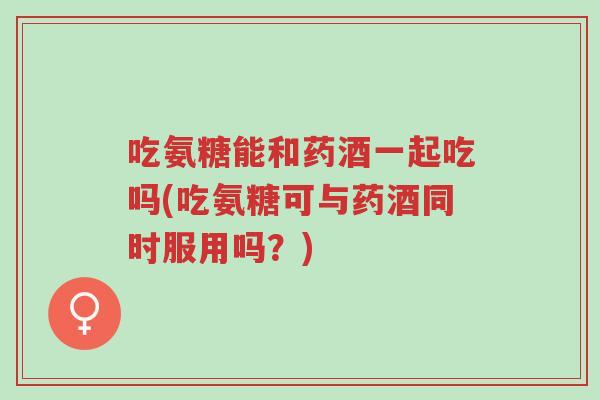 吃氨糖能和药酒一起吃吗(吃氨糖可与药酒同时服用吗?)-第1张图片-超越 吃氨糖能和药酒一起吃吗(吃氨糖可与药酒同时服用吗?)-第1张图片-超越