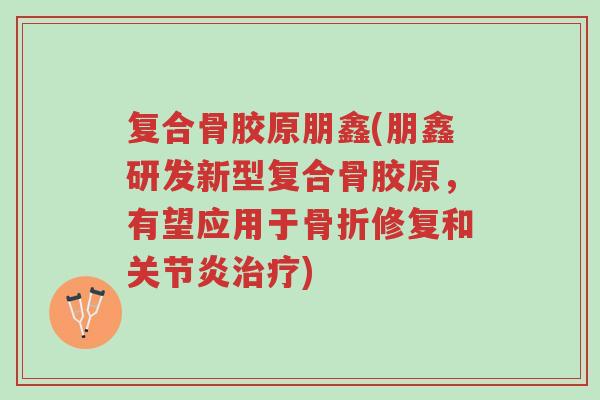 复合骨胶原朋鑫(朋鑫研发新型复合骨胶原,有望应用于骨折修复和关节炎治疗)-第1张图片-超越 复合骨胶原朋鑫(朋鑫研发新型复合骨胶原,有望应用于骨折修复和关节炎治疗)-第1张图片-超越