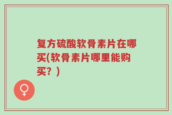 复方硫酸软骨素片在哪买(软骨素片哪里能购买?)-第1张图片-超越 复方硫酸软骨素片在哪买(软骨素片哪里能购买?)-第1张图片-超越