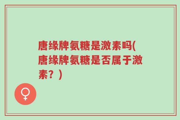 唐缘牌氨糖是激素吗(唐缘牌氨糖是否属于激素?)-第1张图片-超越 唐缘牌氨糖是激素吗(唐缘牌氨糖是否属于激素?)-第1张图片-超越
