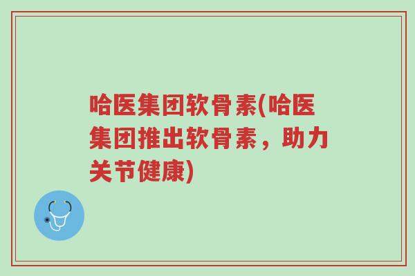 哈医集团软骨素(哈医集团推出软骨素，助力关节健康)-第1张图片-超越