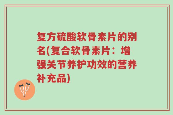 复方硫酸软骨素片的别名(复合软骨素片：增强关节养护功效的营养补充品)-第1张图片-超越