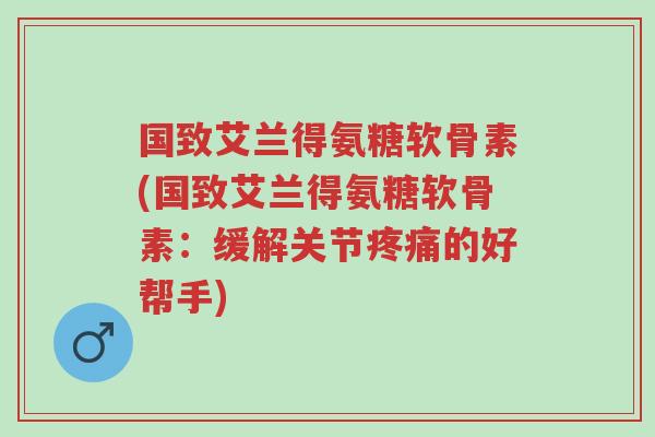 国致艾兰得氨糖软骨素(国致艾兰得氨糖软骨素:缓解关节疼痛的好帮手)-第1张图片-超越 国致艾兰得氨糖软骨素(国致艾兰得氨糖软骨素:缓解关节疼痛的好帮手)-第1张图片-超越
