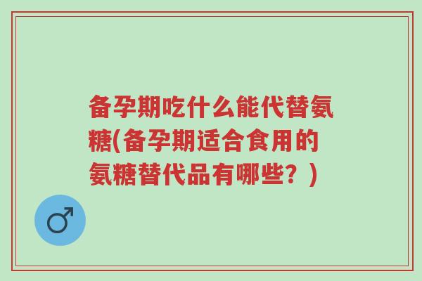 备孕期吃什么能代替氨糖(备孕期适合食用的氨糖替代品有哪些？)-第1张图片-超越