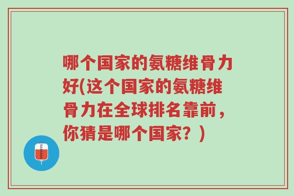 哪个国家的氨糖维骨力好(这个国家的氨糖维骨力在全球排名靠前,你猜是哪个国家?)-第1张图片-超越 哪个国家的氨糖维骨力好(这个国家的氨糖维骨力在全球排名靠前,你猜是哪个国家?)-第1张图片-超越