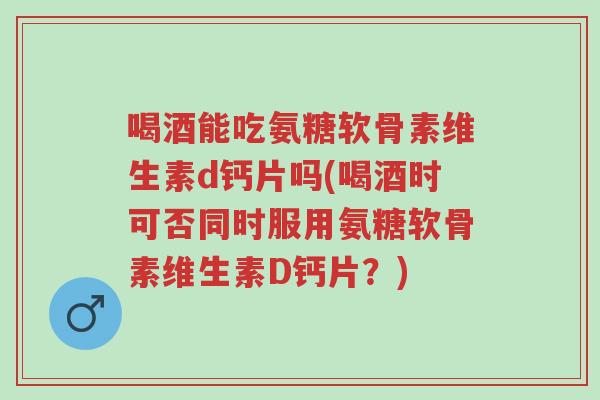 喝酒能吃氨糖软骨素维生素d钙片吗(喝酒时可否同时服用氨糖软骨素维生素D钙片?)-第1张图片-超越 喝酒能吃氨糖软骨素维生素d钙片吗(喝酒时可否同时服用氨糖软骨素维生素D钙片?)-第1张图片-超越