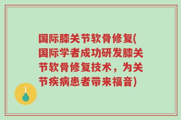 国际膝关节软骨修复(国际学者成功研发膝关节软骨修复技术，为关节疾病患者带来福音)-第1张图片-超越