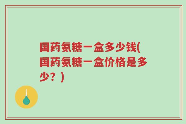 国药氨糖一盒多少钱(国药氨糖一盒价格是多少?)-第1张图片-超越 国药氨糖一盒多少钱(国药氨糖一盒价格是多少?)-第1张图片-超越