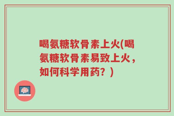 喝氨糖软骨素上火(喝氨糖软骨素易致上火，如何科学用药？)-第1张图片-超越
