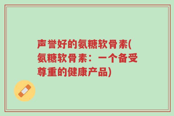 声誉好的氨糖软骨素(氨糖软骨素:一个备受尊重的健康产品)-第1张图片-超越 声誉好的氨糖软骨素(氨糖软骨素:一个备受尊重的健康产品)-第1张图片-超越
